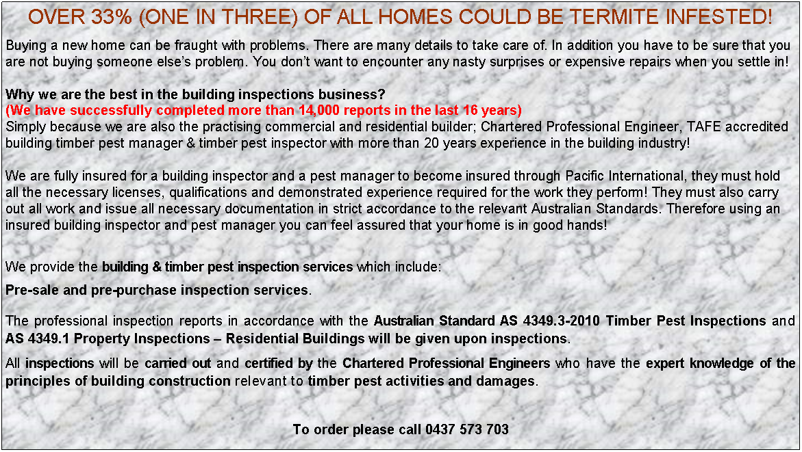 Text Box: OVER 33% (ONE IN THREE) OF ALL HOMES COULD BE TERMITE INFESTED!Buying a new home can be fraught with problems. There are many details to take care of. In addition you have to be sure that you are not buying someone else’s problem. You don’t want to encounter any nasty surprises or expensive repairs when you settle in!Why we are the best in the building inspections business? (We have successfully completed more than 14,000 reports in the last 16 years)Simply because we are also the practising commercial and residential builder; Chartered Professional Engineer, TAFE accredited building timber pest manager & timber pest inspector with more than 20 years experience in the building industry! We are fully insured for a building inspector and a pest manager to become insured through Pacific International, they must hold all the necessary licenses, qualifications and demonstrated experience required for the work they perform! They must also carry out all work and issue all necessary documentation in strict accordance to the relevant Australian Standards. Therefore using an insured building inspector and pest manager you can feel assured that your home is in good hands!We provide the building & timber pest inspection services which include:Pre-sale and pre-purchase inspection services.The professional inspection reports in accordance with the Australian Standard AS 4349.3-2010 Timber Pest Inspections and AS 4349.1 Property Inspections – Residential Buildings will be given upon inspections.All inspections will be carried out and certified by the Chartered Professional Engineers who have the expert knowledge of the principles of building construction relevant to timber pest activities and damages.To order please call 0437 573 703 